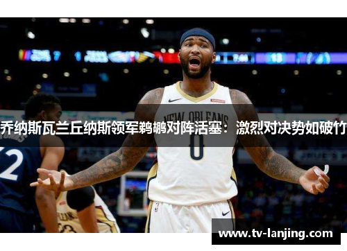 乔纳斯瓦兰丘纳斯领军鹈鹕对阵活塞：激烈对决势如破竹