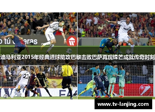 迪马利亚2015年经典进球助攻巴黎击败巴萨再现锋芒成就传奇时刻