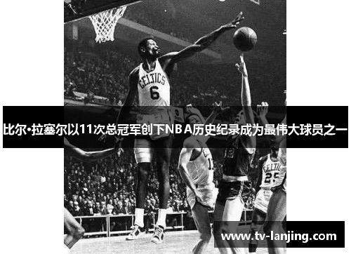 比尔·拉塞尔以11次总冠军创下NBA历史纪录成为最伟大球员之一