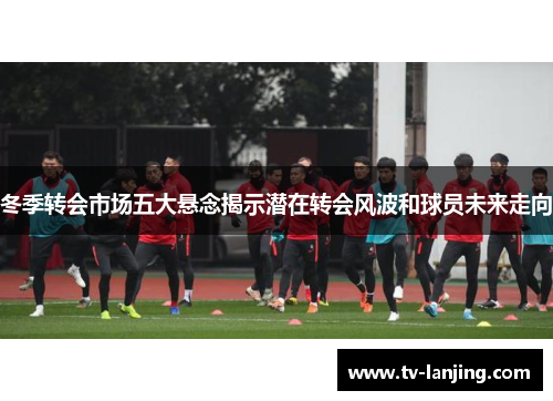 冬季转会市场五大悬念揭示潜在转会风波和球员未来走向