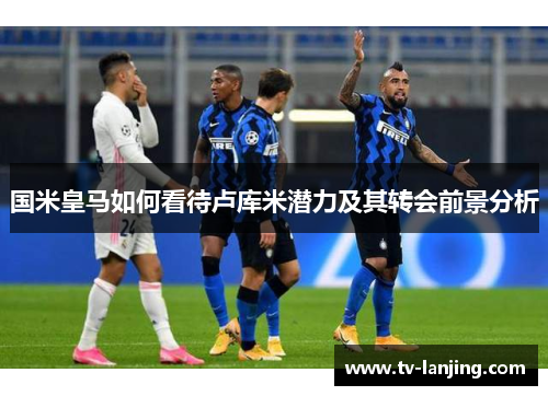 国米皇马如何看待卢库米潜力及其转会前景分析