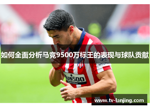 如何全面分析马竞9500万标王的表现与球队贡献