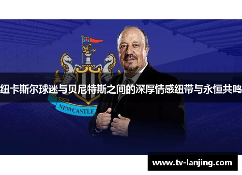 纽卡斯尔球迷与贝尼特斯之间的深厚情感纽带与永恒共鸣