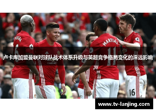 卢卡库加盟曼联对球队战术体系升级与英超竞争格局变化的深远影响 卢卡库加盟曼联对球队战术体系升级与英超竞争格局变化的深远影响