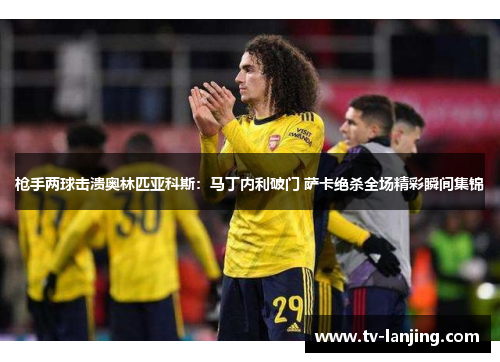 枪手两球击溃奥林匹亚科斯：马丁内利破门 萨卡绝杀全场精彩瞬间集锦