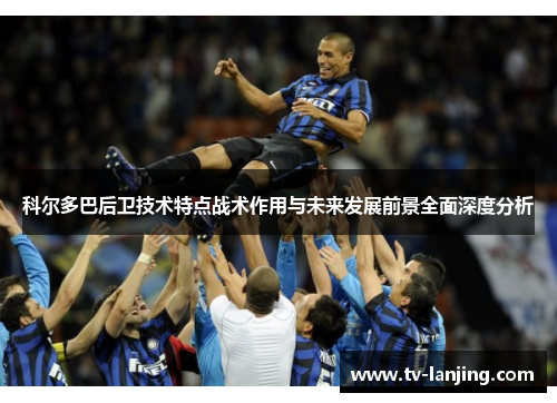 科尔多巴后卫技术特点战术作用与未来发展前景全面深度分析