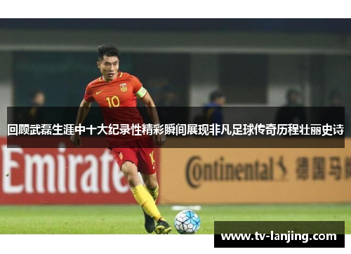 回顾武磊生涯中十大纪录性精彩瞬间展现非凡足球传奇历程壮丽史诗